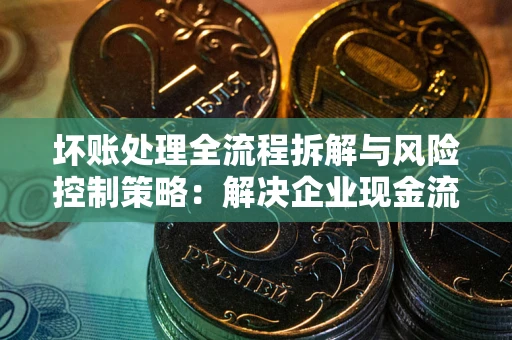 武汉坏账处理全流程拆解与风险控制策略：解决企业现金流顽疾的实战指南