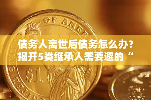 武汉债务人离世后债务怎么办？揭开5类继承人需要避的“坑”